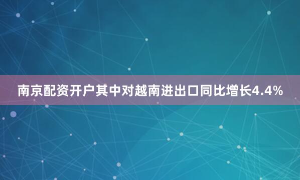 南京配资开户其中对越南进出口同比增长4.4%