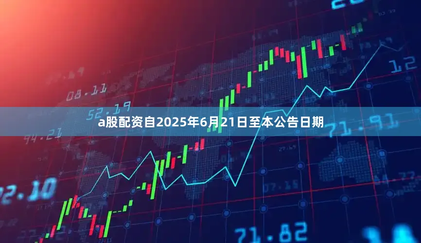 a股配资自2025年6月21日至本公告日期