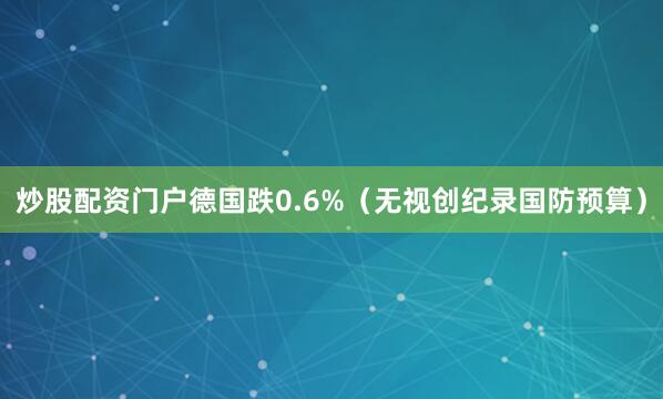 炒股配资门户德国跌0.6%（无视创纪录国防预算）