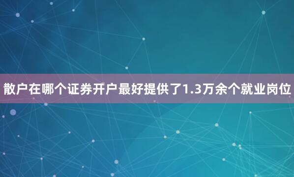 散户在哪个证券开户最好提供了1.3万余个就业岗位