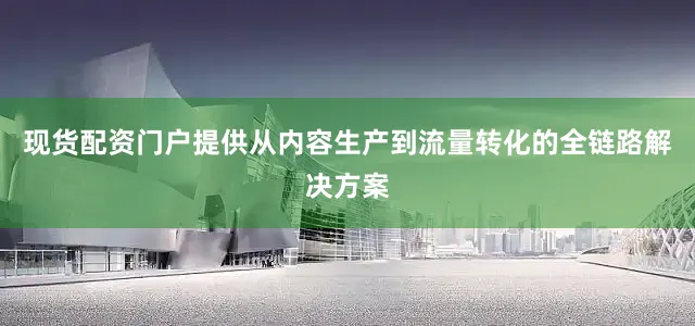 现货配资门户提供从内容生产到流量转化的全链路解决方案