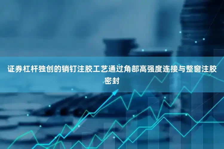 证券杠杆独创的销钉注胶工艺通过角部高强度连接与整窗注胶密封