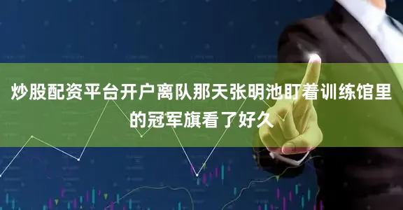 炒股配资平台开户离队那天张明池盯着训练馆里的冠军旗看了好久