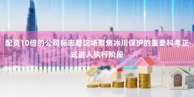 配资10倍的公司标志着这场聚焦冰川保护的重要科考正式进入执行阶段